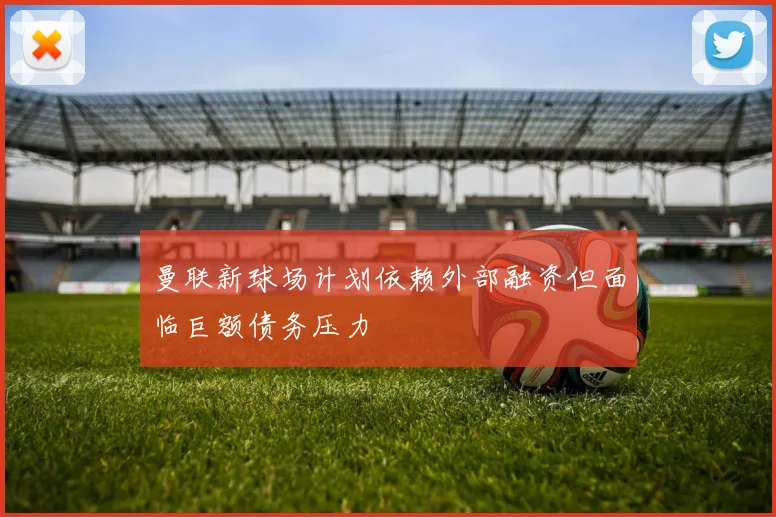 曼联新球场计划依赖外部融资但面临巨额债务压力