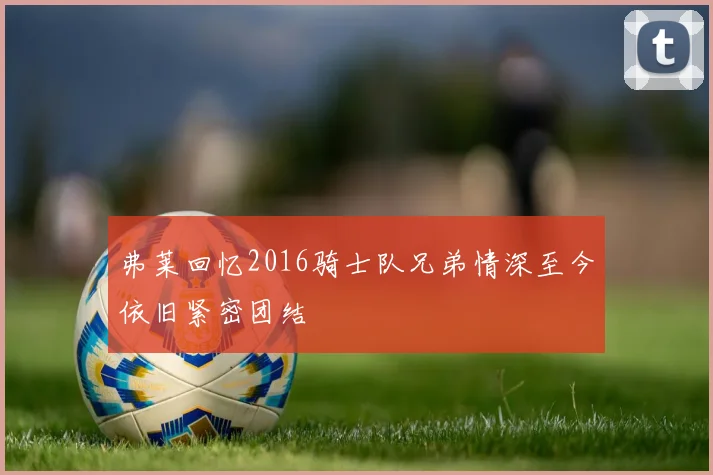 弗莱回忆2016骑士队兄弟情深至今依旧紧密团结