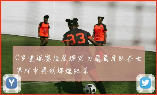 C罗重返赛场展现实力葡萄牙队在世界杯中再创辉煌纪录