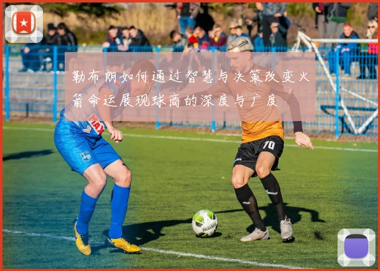 勒布朗如何通过智慧与决策改变火箭命运展现球商的深度与广度