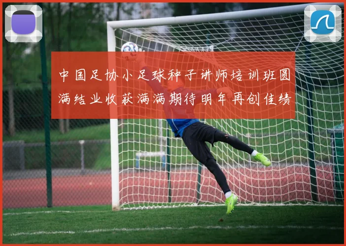 中国足协小足球种子讲师培训班圆满结业收获满满期待明年再创佳绩