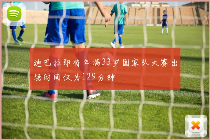 迪巴拉即将年满33岁国家队大赛出场时间仅为129分钟