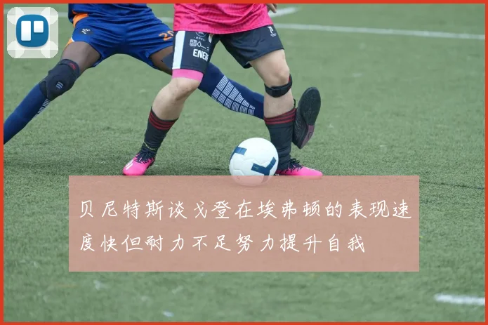 贝尼特斯谈戈登在埃弗顿的表现速度快但耐力不足努力提升自我