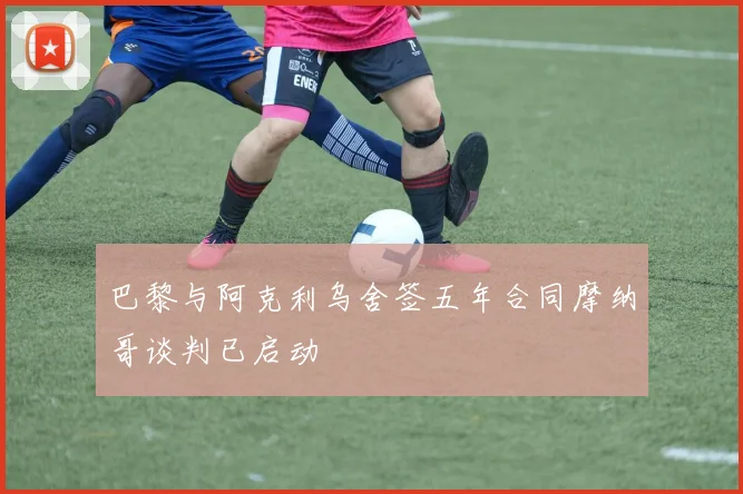 巴黎与阿克利乌舍签五年合同摩纳哥谈判已启动