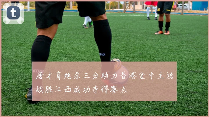 唐才育绝杀三分助力香港金牛主场战胜江西成功夺得赛点