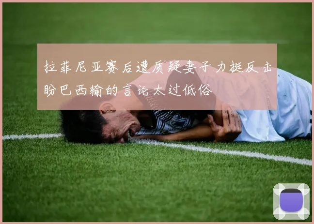 拉菲尼亚赛后遭质疑妻子力挺反击盼巴西输的言论太过低俗