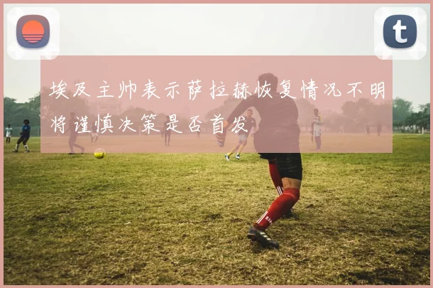 埃及主帅表示萨拉赫恢复情况不明将谨慎决策是否首发