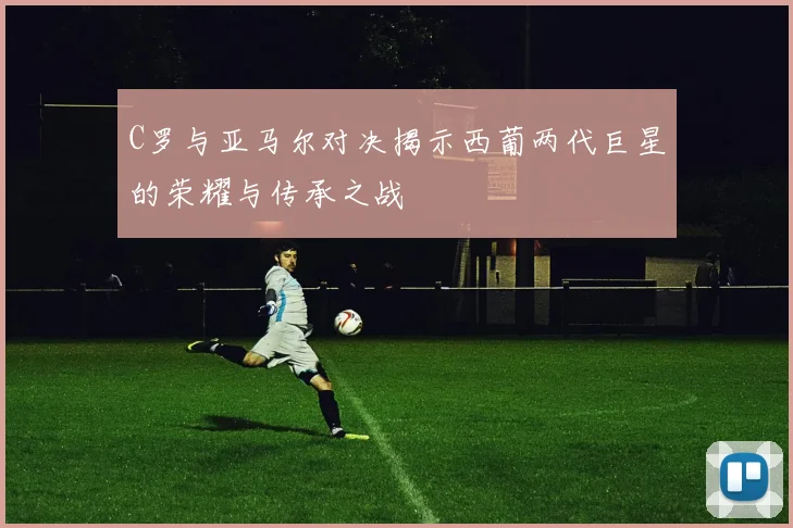 C罗与亚马尔对决揭示西葡两代巨星的荣耀与传承之战