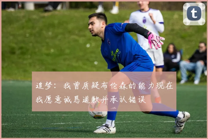 追梦：我曾质疑布伦森的能力现在我愿意诚恳道歉并承认错误