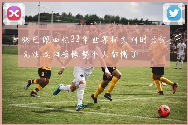 姆巴佩回忆22年世界杯失利时为何无法流泪感慨整个人都懵了