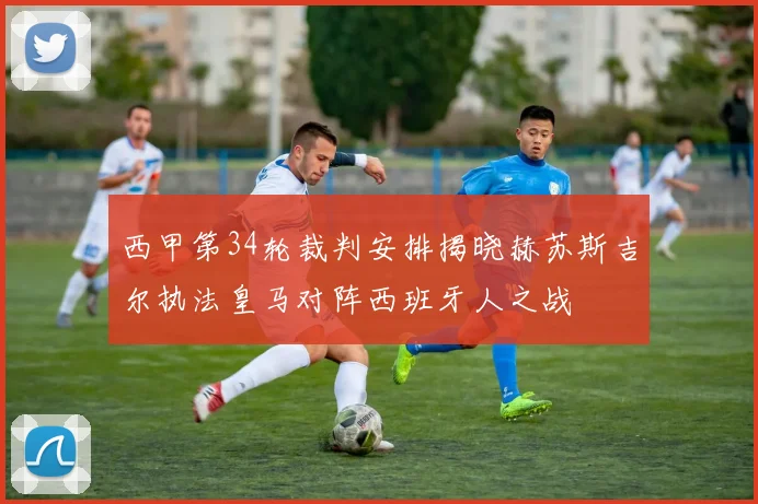 西甲第34轮裁判安排揭晓赫苏斯吉尔执法皇马对阵西班牙人之战