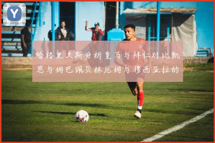 哈格里夫斯分析皇马与拜仁对比凯恩与姆巴佩贝林厄姆与穆西亚拉的实力差异