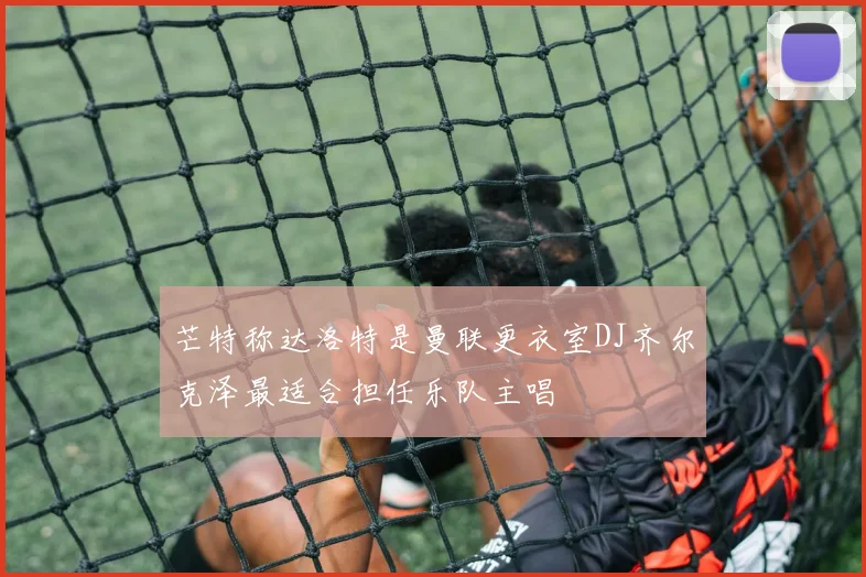 芒特称达洛特是曼联更衣室DJ齐尔克泽最适合担任乐队主唱