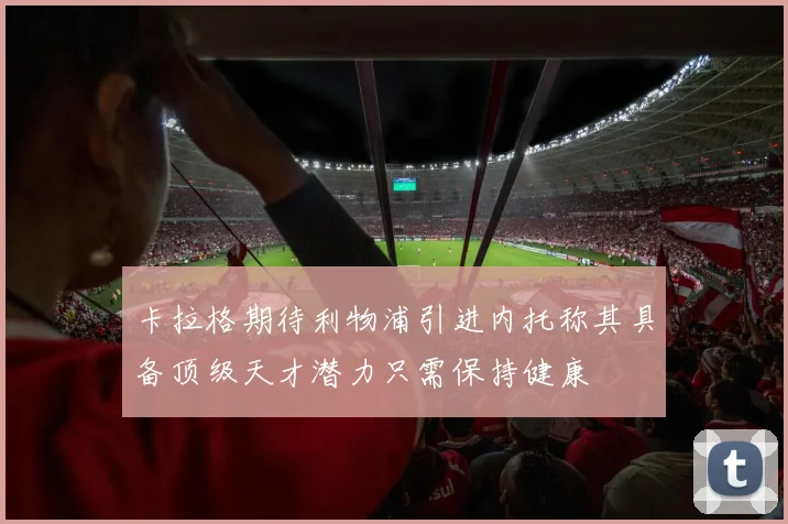 卡拉格期待利物浦引进内托称其具备顶级天才潜力只需保持健康