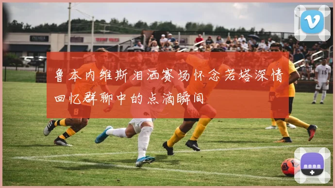 鲁本内维斯泪洒赛场怀念若塔深情回忆群聊中的点滴瞬间