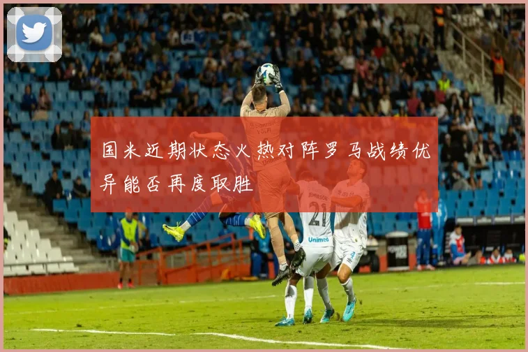 国米近期状态火热对阵罗马战绩优异能否再度取胜