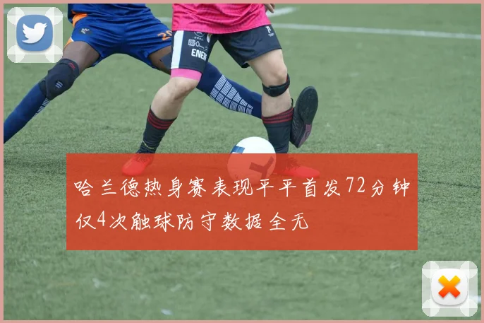 哈兰德热身赛表现平平首发72分钟仅4次触球防守数据全无