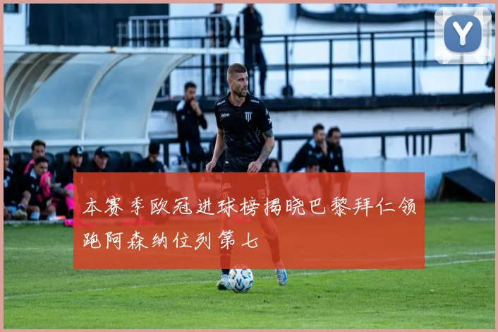 本赛季欧冠进球榜揭晓巴黎拜仁领跑阿森纳位列第七