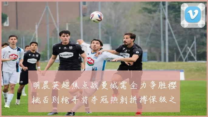 明晨英超焦点战曼城需全力争胜樱桃否则枪手将夺冠热刺拼搏保级之路